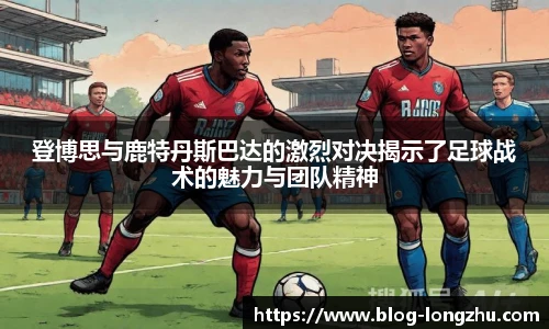 登博思与鹿特丹斯巴达的激烈对决揭示了足球战术的魅力与团队精神