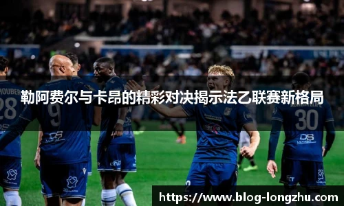 勒阿费尔与卡昂的精彩对决揭示法乙联赛新格局