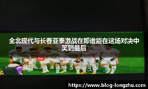 全北现代与长春亚泰激战在即谁能在这场对决中笑到最后